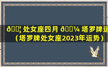 🐦 处女座四月 🐼 塔罗牌运势（塔罗牌处女座2023年运势）